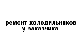 ремонт холодильников у заказчика